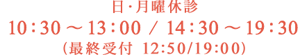日・月曜休診 10：30 〜 13：00 / 14：30 〜 19：30 （最終受付12:50/19:00）